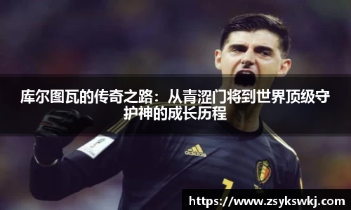 库尔图瓦的传奇之路：从青涩门将到世界顶级守护神的成长历程